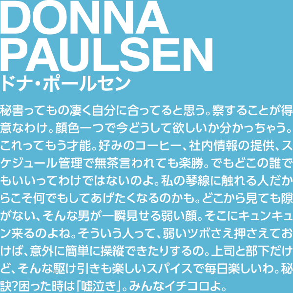 DONNA PAULSEN ドナ・ポールセン 秘書ってもの凄く自分に合ってると思う。察することが得意なわけ。顔色一つで今どうして欲しいか分かっちゃう。これってもう才能。好みのコーヒー、社内情報の提供、スケジュール管理で無茶言われても楽勝。でもどこの誰でもいいってわけではないのよ。私の琴線に触れる人だからこそ何でもしてあげたくなるのかも。どこから見ても隙がない、そんな男が一瞬見せる弱い顔。そこにキュンキュン来るのよね。そういう人って、弱いツボさえ押さえておけば、意外に簡単に操縦できたりするの。上司と部下だけど、そんな駆け引きも楽しいスパイスで毎日楽しいわ。秘訣？困った時は「嘘泣き」。みんなイチコロよ。