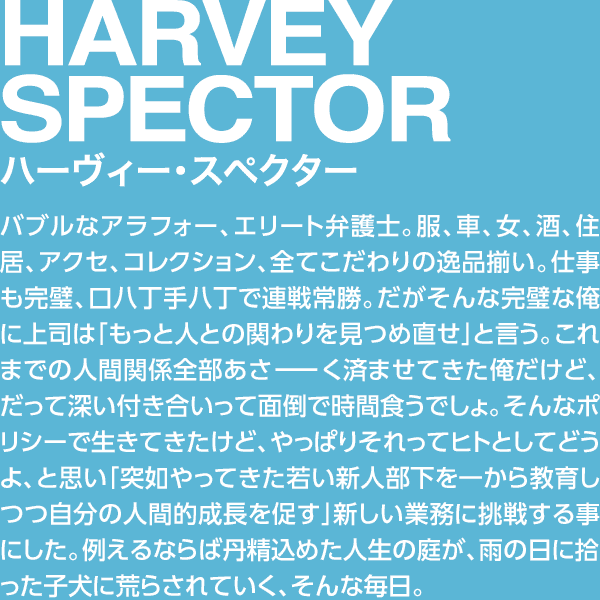 HARVEY SPECTOR ハーヴィー・スペクター バブルなアラフォー、エリート弁護士。服、車、女、酒、住居、アクセ、コレクション、全てこだわりの逸品揃い。仕事も完璧、口八丁手八丁で連戦常勝。なのになぜこうも寂しい人生なのだ。否、別にオレは寂しくなんかないけど周りが勝手にそう思う。やっぱりこれまで人間関係全部あさーく済ませてきたからか？だって深い付き合いって面倒で時間食うでしょ。そんなポリシーで生きてきたけど、やっぱりそれってヒトとしてどうよ、ということで、アホ部下を教育しつつ自分の人間的成長を促す」という苦手分野に挑戦。例えるならば丹精込めた人生の庭が、雨の日に拾った子犬に荒らされていく、そんな毎日。