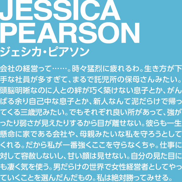 JESSICA PEARSON ジェシカ・ピアソン 会社の経営って……。時々猛烈に疲れるわ。生き方が下手な社員が多すぎて、まるで託児所の保母さんみたい。頭脳明晰なのに人との絆が巧く築けない息子とか、がんばる余り自己中な息子とか、新人なんて泥だらけで帰ってくる三歳児みたい。でもそれぞれ良い所があって、強がったり弱さが見えたりするから目が離せない。彼らも一生懸命に家である会社や、母親みたいな私を守ろうとしてくれる。だから私が一番強くここを守らなくちゃ。仕事に対して容赦しないし、甘い顔は見せない。自分の見た目にも凄く気を使う。男だらけの世界で女性経営者としてやっていくことを選んだんだもの。私は絶対勝ってみせる。