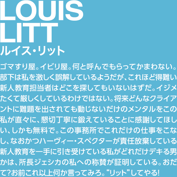 LOUIS LITT ルイス・リット ゴマすり屋。イビリ屋。何と呼んでもらってかまわない。部下は私を激しく誤解しているようだが、これほど得難い新人教育担当者はどこを探してもいないはずだ。イジメたくて厳しくしているわけではない。将来どんなクライアントに難題を出されても動じないだけのメンタルをこの私が直々に、懇切丁寧に鍛えていることに感謝してほしい、しかも無料で。この事務所でこれだけの仕事をこなし、なおかつハーヴィー・スペクターが責任放棄している新人教育を一手に引き受けている私がどれだけデキる男かは、所長ジェシカの私への称賛が証明している。おだて？お前これ以上何か言ってみろ。“リット”してやる！