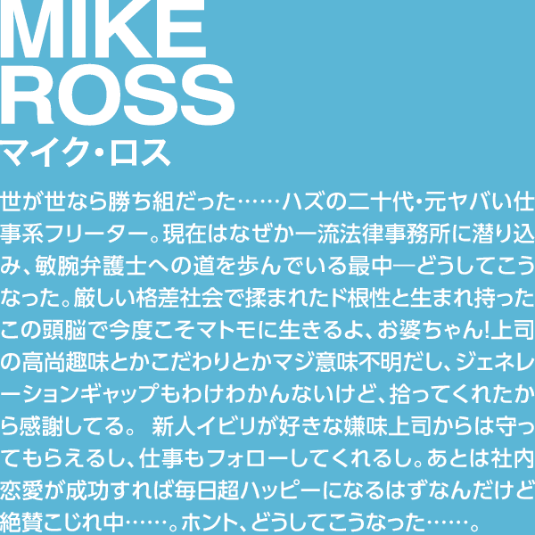 MIKE ROSS マイク・ロス 世が世なら勝ち組だった……ハズの二十代・元ヤバい仕事系フリーター。現在はなぜか一流法律事務所に潜り込み、敏腕弁護士への道を歩んでいる最中―どうしてこうなった。厳しい格差社会で揉まれたド根性と生まれ持ったこの頭脳で今度こそマトモに生きるよ、お婆ちゃん！上司の高尚趣味とかこだわりとかマジ意味不明だし、ジェネレーションギャップもわけわかんないけど、拾ってくれたから感謝してる。 新人イビリが好きな嫌味上司からは守ってもらえるし、仕事もフォローしてくれるし。あとは社内恋愛が成功すれば毎日超ハッピーになるはずなんだけど絶賛こじれ中……。ホント、どうしてこうなった……。