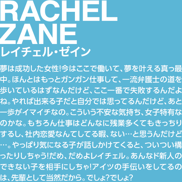 RACHEL ZANE レイチェル・ゼイン 夢は成功した女性！今はここで働いて、夢を叶える真っ最中。ほんとはもっとガンガン仕事して、一流弁護士の道を歩いているはずなんだけど、ここ一番で失敗するんだよね。やれば出来る子だと自分では思ってるんだけど、あと一歩がイマイチなの。こういう不安な気持ち、女子特有なのかな。もちろん仕事はどんなに残業多くてもきっちりするし、社内恋愛なんてしてる暇、ない…と思うんだけど…。やっぱり気になる子が話しかけてくると、ついつい構ったりしちゃう！だめ、だめよレイチェル。あんなド新人のできない子を相手にしちゃ！アイツの手伝いをしてるのは、先輩として当然だから。でしょ？でしょ？